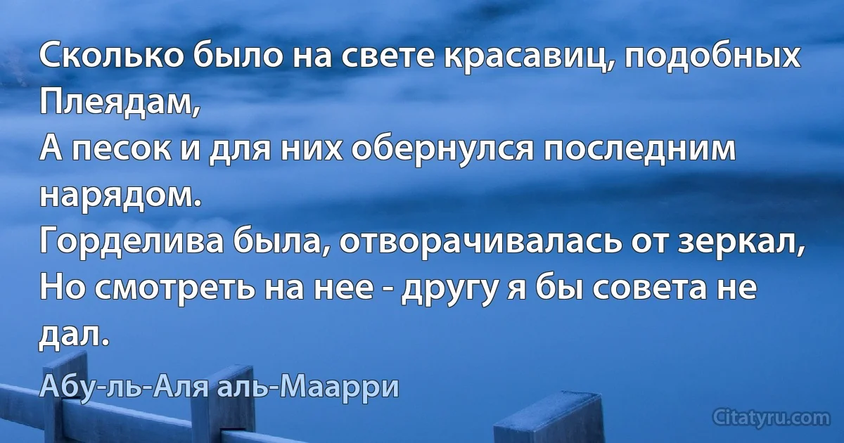 Сколько было на свете красавиц, подобных Плеядам,
А песок и для них обернулся последним нарядом.
Горделива была, отворачивалась от зеркал,
Но смотреть на нее - другу я бы совета не дал. (Абу-ль-Аля аль-Маарри)