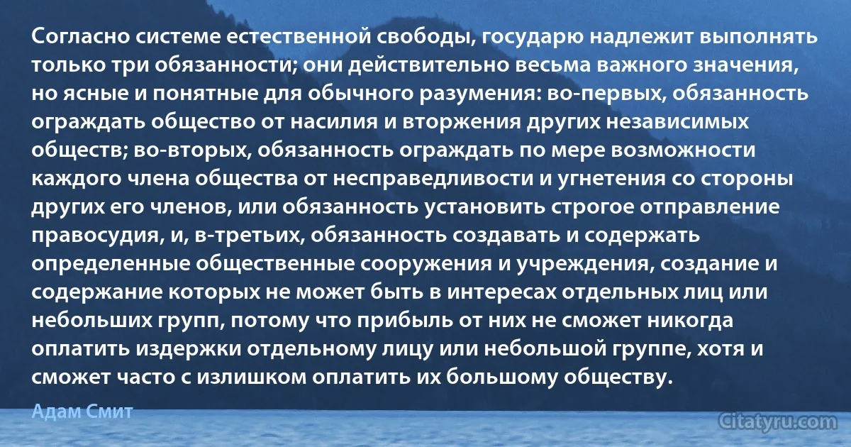 Согласно системе естественной свободы, государю надлежит выполнять только три обязанности; они действительно весьма важного значения, но ясные и понятные для обычного разумения: во-первых, обязанность ограждать общество от насилия и вторжения других независимых обществ; во-вторых, обязанность ограждать по мере возможности каждого члена общества от несправедливости и угнетения со стороны других его членов, или обязанность установить строгое отправление правосудия, и, в-третьих, обязанность создавать и содержать определенные общественные сооружения и учреждения, создание и содержание которых не может быть в интересах отдельных лиц или небольших групп, потому что прибыль от них не сможет никогда оплатить издержки отдельному лицу или небольшой группе, хотя и сможет часто с излишком оплатить их большому обществу. (Адам Смит)