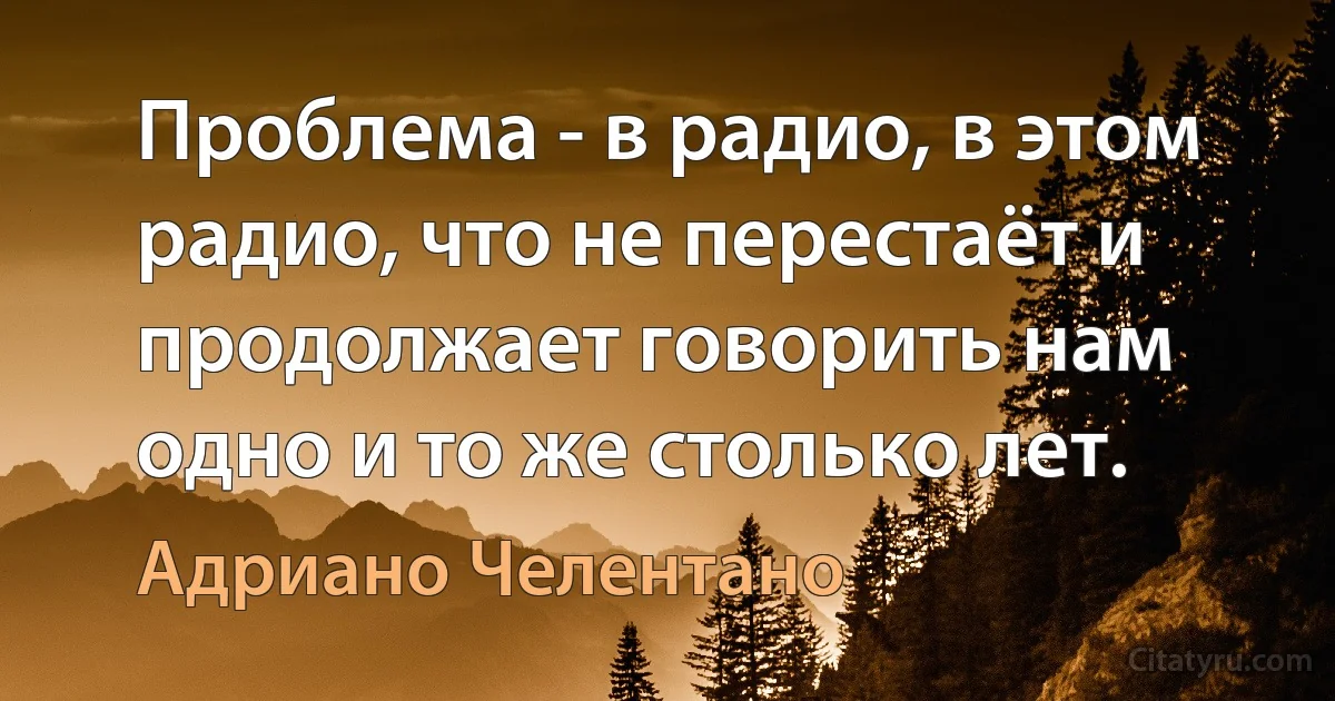 Проблема - в радио, в этом радио, что не перестаёт и продолжает говорить нам одно и то же столько лет. (Адриано Челентано)