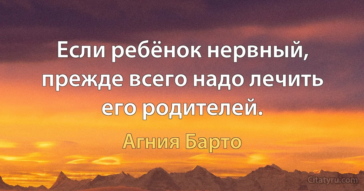 Если ребёнок нервный, прежде всего надо лечить его родителей. (Агния Барто)