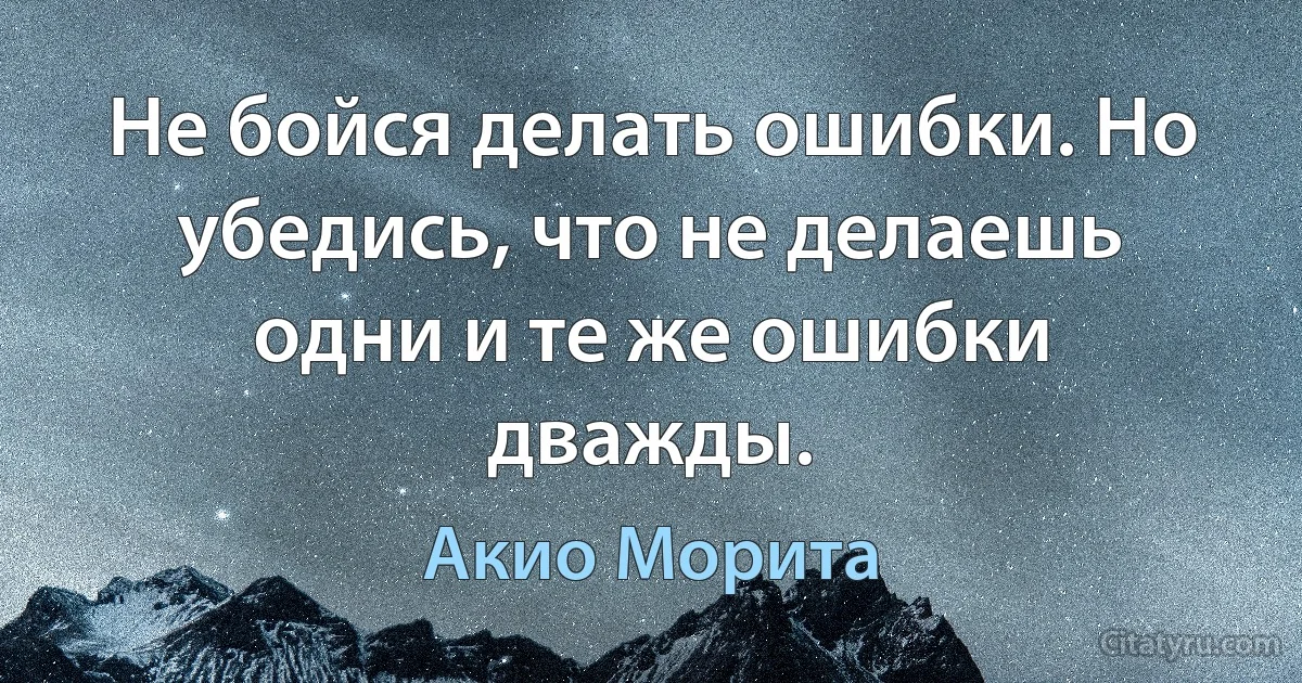 Не бойся делать ошибки. Но убедись, что не делаешь одни и те же ошибки дважды. (Акио Морита)