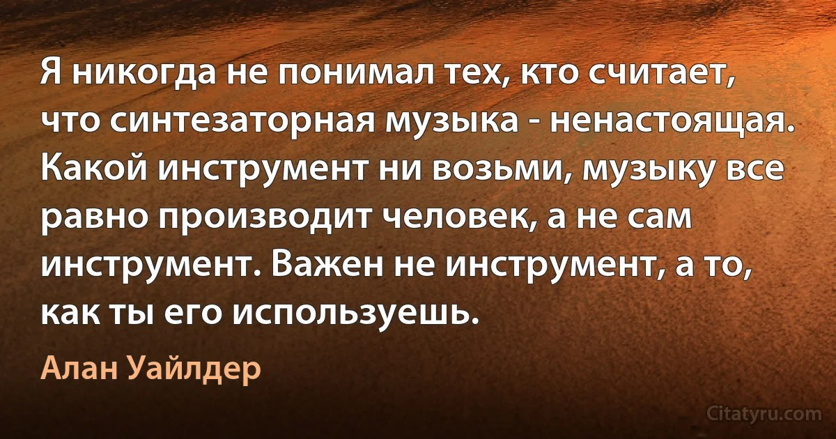 Я никогда не понимал тех, кто считает, что синтезаторная музыка - ненастоящая. Какой инструмент ни возьми, музыку все равно производит человек, а не сам инструмент. Важен не инструмент, а то, как ты его используешь. (Алан Уайлдер)