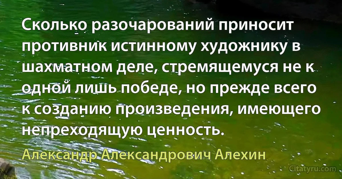 Сколько разочарований приносит противник истинному художнику в шахматном деле, стремящемуся не к одной лишь победе, но прежде всего к созданию произведения, имеющего непреходящую ценность. (Александр Александрович Алехин)