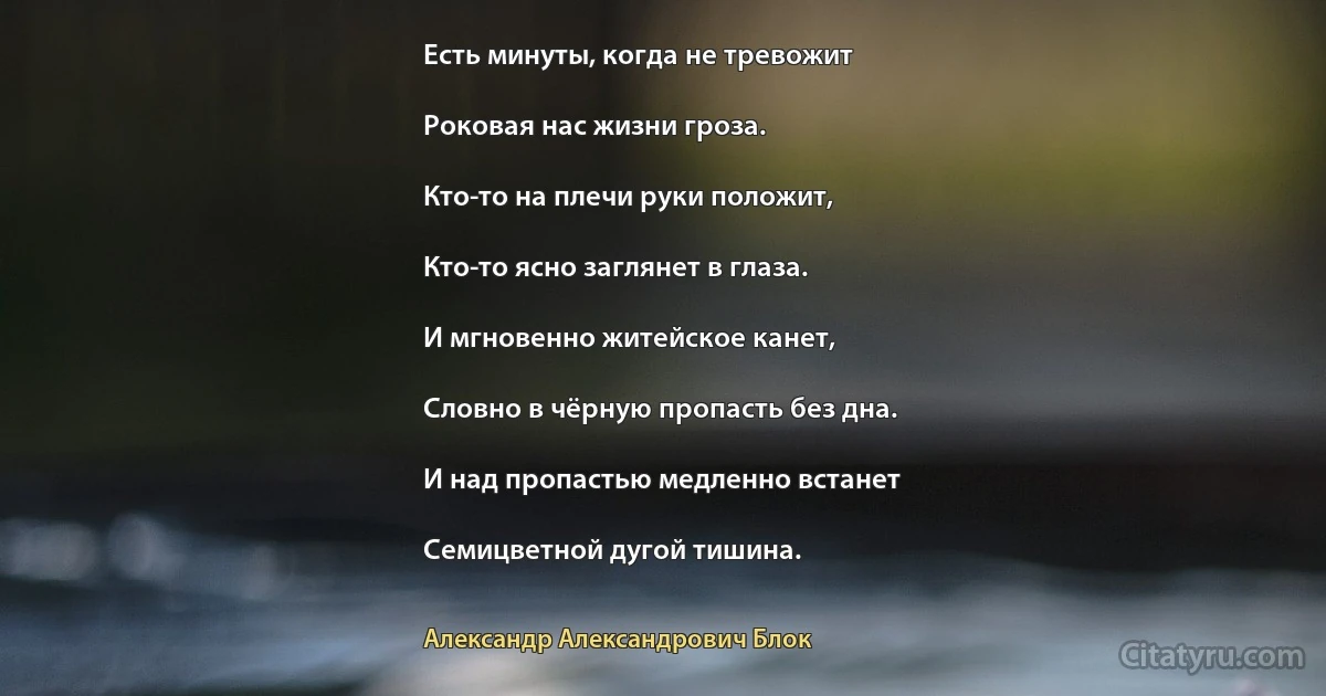 Есть минуты, когда не тревожит

Роковая нас жизни гроза.

Кто-то на плечи руки положит,

Кто-то ясно заглянет в глаза.

И мгновенно житейское канет,

Словно в чёрную пропасть без дна.

И над пропастью медленно встанет

Семицветной дугой тишина. (Александр Александрович Блок)