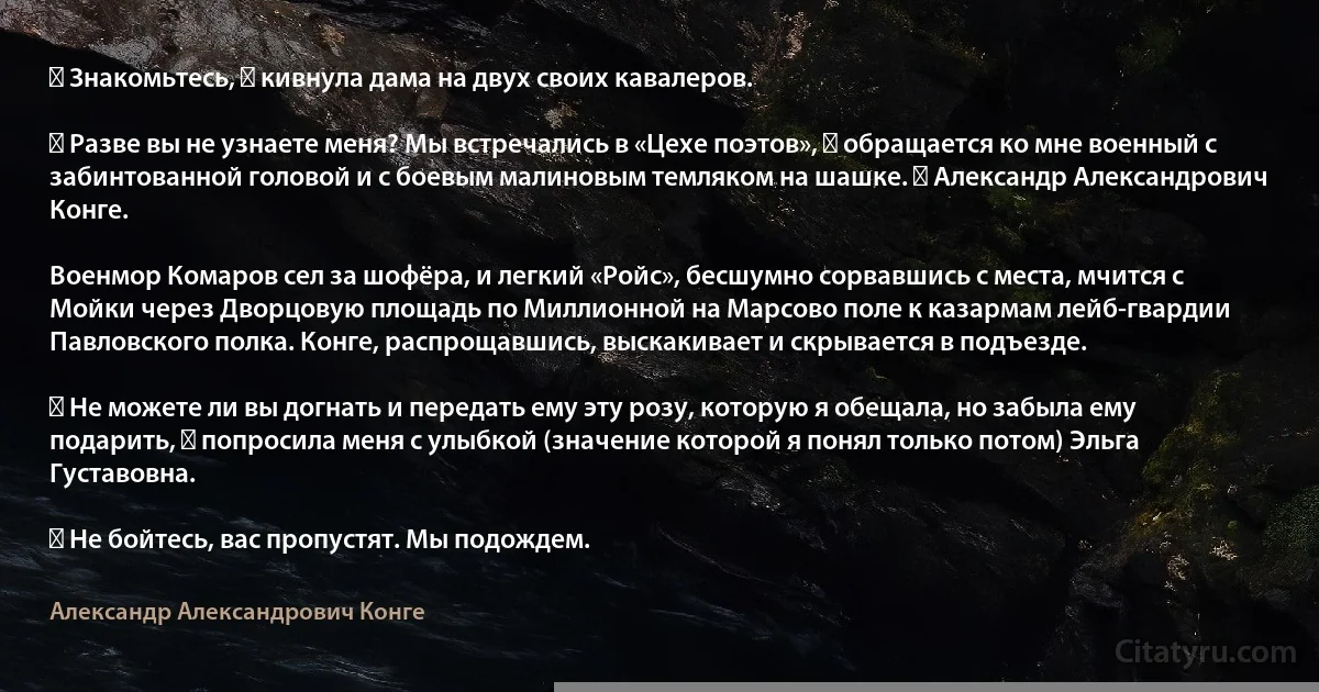 ― Знакомьтесь, ― кивнула дама на двух своих кавалеров.

― Разве вы не узнаете меня? Мы встречались в «Цехе поэтов», ― обращается ко мне военный с забинтованной головой и с боевым малиновым темляком на шашке. ― Александр Александрович Конге.

Военмор Комаров сел за шофёра, и легкий «Ройс», бесшумно сорвавшись с места, мчится с Мойки через Дворцовую площадь по Миллионной на Марсово поле к казармам лейб-гвардии Павловского полка. Конге, распрощавшись, выскакивает и скрывается в подъезде.

― Не можете ли вы догнать и передать ему эту розу, которую я обещала, но забыла ему подарить, ― попросила меня с улыбкой (значение которой я понял только потом) Эльга Густавовна.

― Не бойтесь, вас пропустят. Мы подождем. (Александр Александрович Конге)