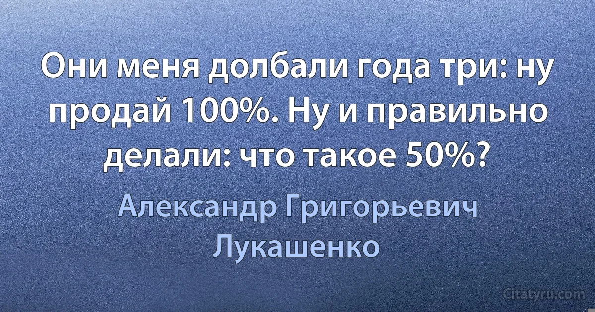 Они меня долбали года три: ну продай 100%. Ну и правильно делали: что такое 50%? (Александр Григорьевич Лукашенко)