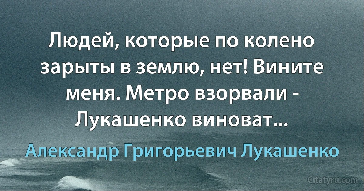 Людей, которые по колено зарыты в землю, нет! Вините меня. Метро взорвали - Лукашенко виноват... (Александр Григорьевич Лукашенко)