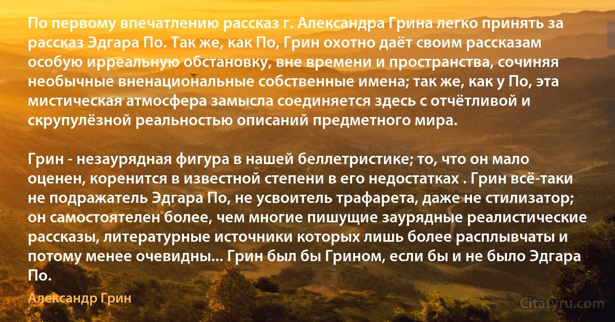 По первому впечатлению рассказ г. Александра Грина легко принять за рассказ Эдгара По. Так же, как По, Грин охотно даёт своим рассказам особую ирреальную обстановку, вне времени и пространства, сочиняя необычные вненациональные собственные имена; так же, как у По, эта мистическая атмосфера замысла соединяется здесь с отчётливой и скрупулёзной реальностью описаний предметного мира.

Грин - незаурядная фигура в нашей беллетристике; то, что он мало оценен, коренится в известной степени в его недостатках . Грин всё-таки не подражатель Эдгара По, не усвоитель трафарета, даже не стилизатор; он самостоятелен более, чем многие пишущие заурядные реалистические рассказы, литературные источники которых лишь более расплывчаты и потому менее очевидны... Грин был бы Грином, если бы и не было Эдгара По. (Александр Грин)