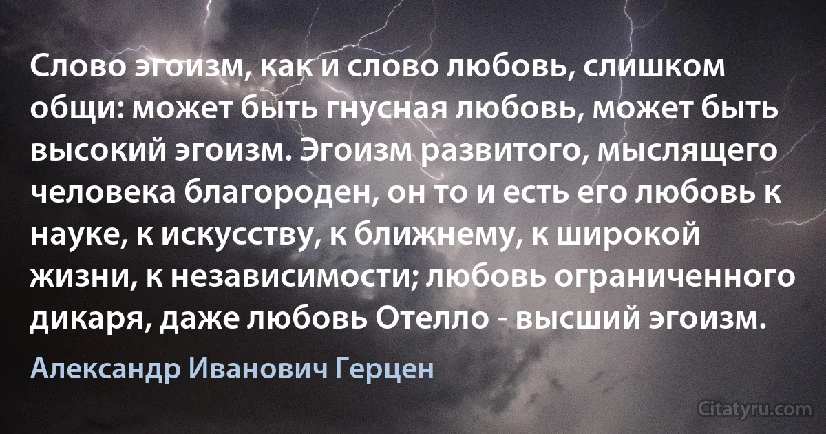 Слово эгоизм, как и слово любовь, слишком общи: может быть гнусная любовь, может быть высокий эгоизм. Эгоизм развитого, мыслящего человека благороден, он то и есть его любовь к науке, к искусству, к ближнему, к широкой жизни, к независимости; любовь ограниченного дикаря, даже любовь Отелло - высший эгоизм. (Александр Иванович Герцен)