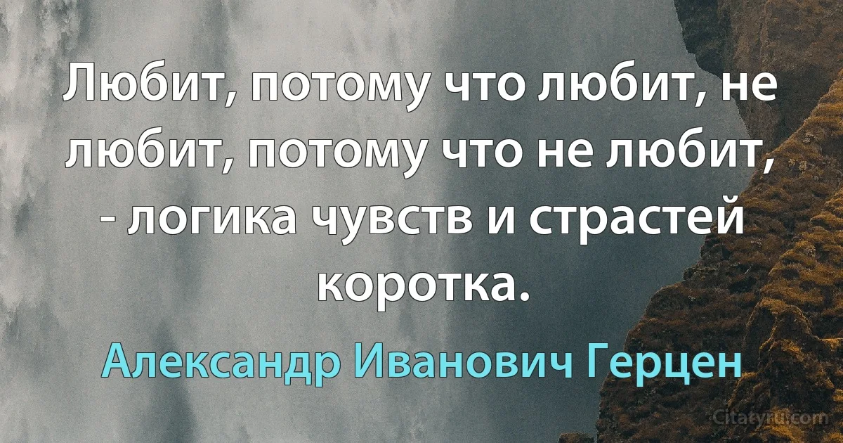 Любит, потому что любит, не любит, потому что не любит, - логика чувств и страстей коротка. (Александр Иванович Герцен)