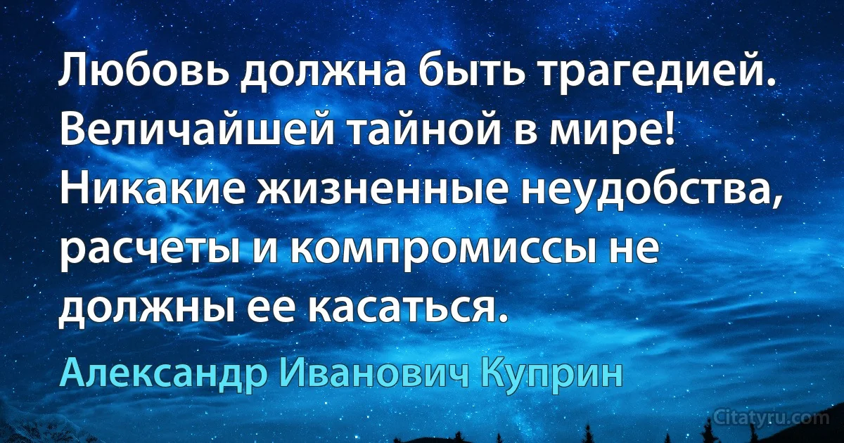 Любовь должна быть трагедией. Величайшей тайной в мире! Никакие жизненные неудобства, расчеты и компромиссы не должны ее касаться. (Александр Иванович Куприн)