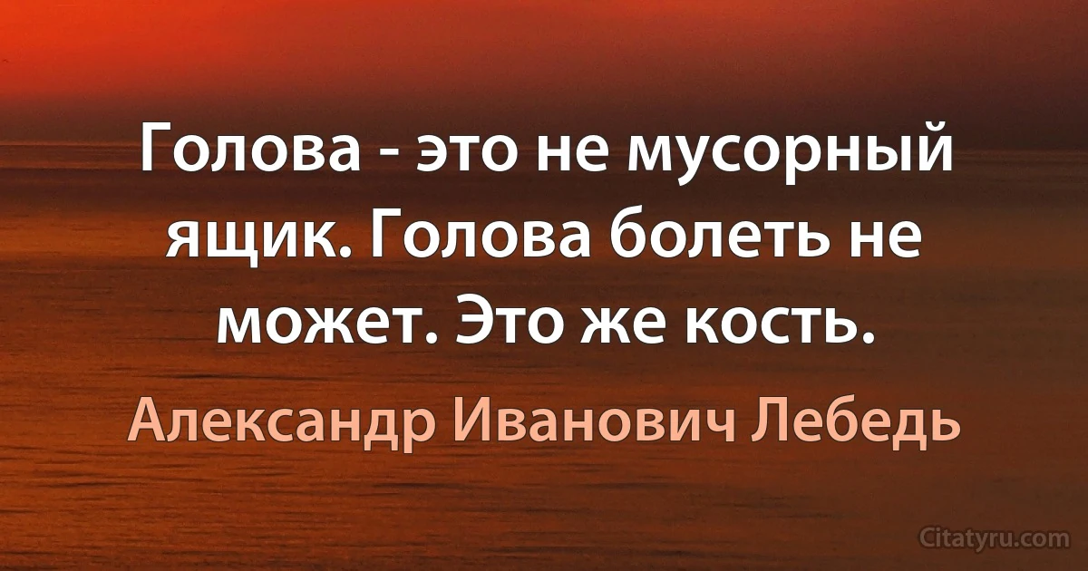 Голова - это не мусорный ящик. Голова болеть не может. Это же кость. (Александр Иванович Лебедь)