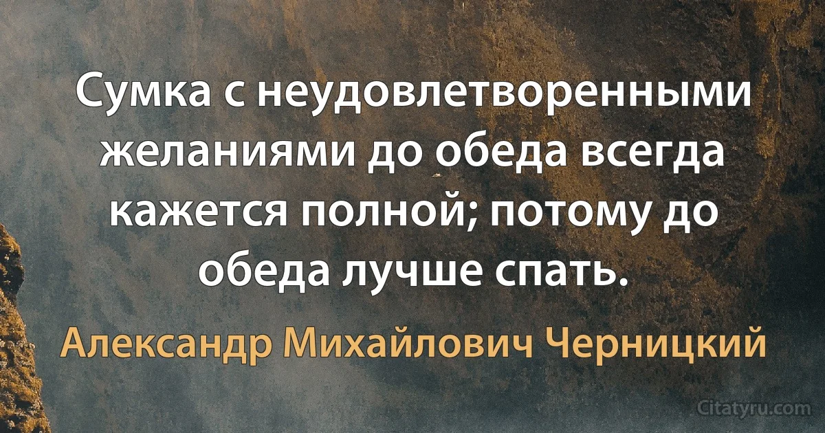 Сумка с неудовлетворенными желаниями до обеда всегда кажется полной; потому до обеда лучше спать. (Александр Михайлович Черницкий)