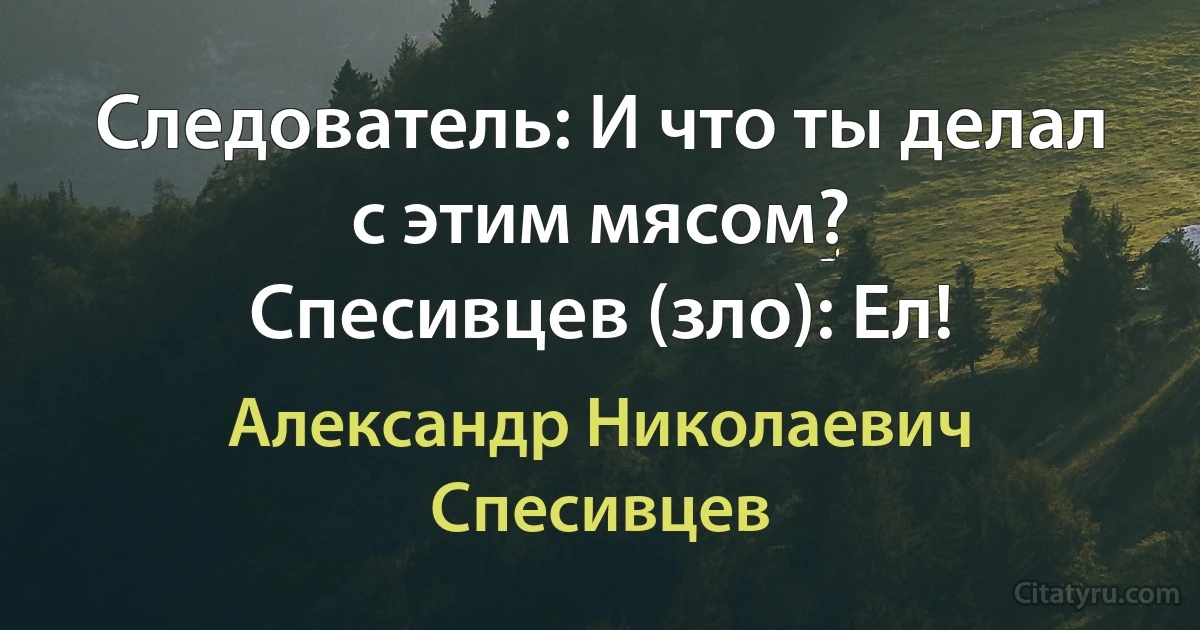 Следователь: И что ты делал с этим мясом?
Спесивцев (зло): Ел! (Александр Николаевич Спесивцев)