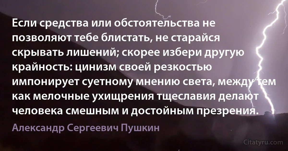 Если средства или обстоятельства не позволяют тебе блистать, не старайся скрывать лишений; скорее избери другую крайность: цинизм своей резкостью импонирует суетному мнению света, между тем как мелочные ухищрения тщеславия делают человека смешным и достойным презрения. (Александр Сергеевич Пушкин)