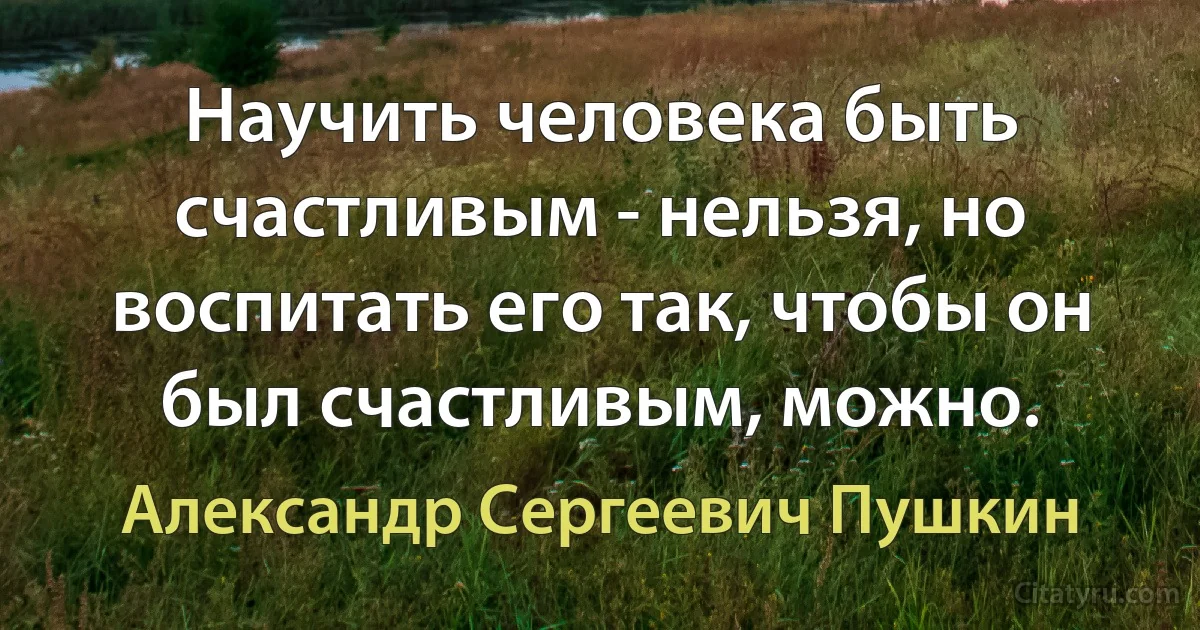 Научить человека быть счастливым - нельзя, но воспитать его так, чтобы он был счастливым, можно. (Александр Сергеевич Пушкин)