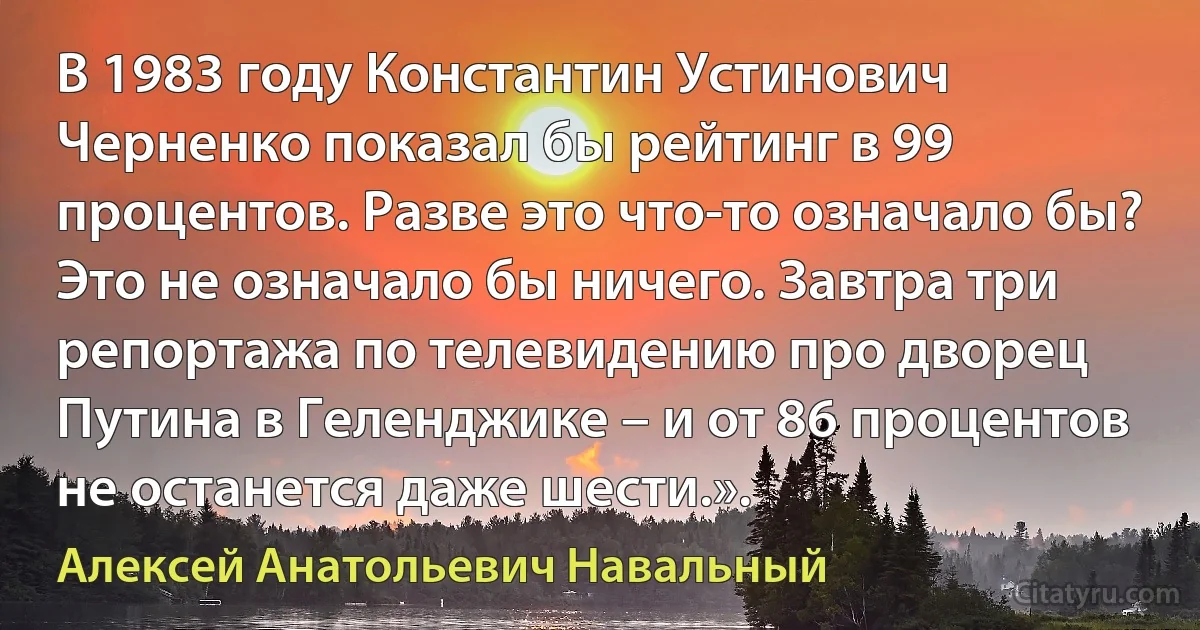 В 1983 году Константин Устинович Черненко показал бы рейтинг в 99 процентов. Разве это что-то означало бы? Это не означало бы ничего. Завтра три репортажа по телевидению про дворец Путина в Геленджике – и от 86 процентов не останется даже шести.». (Алексей Анатольевич Навальный)