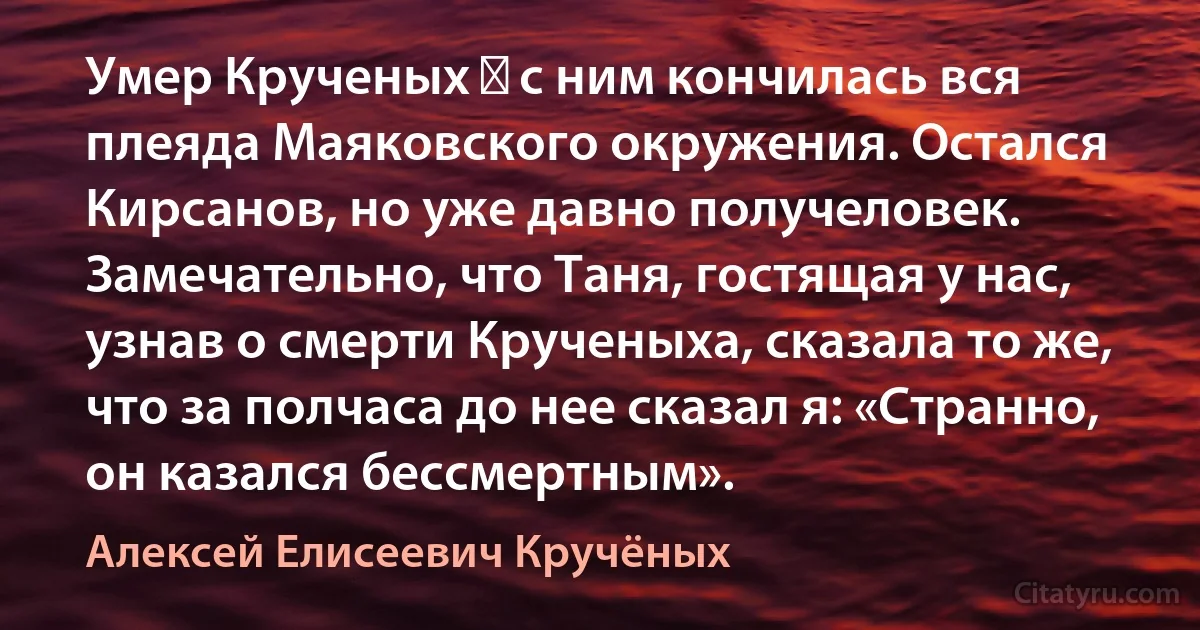 Умер Крученых ― с ним кончилась вся плеяда Маяковского окружения. Остался Кирсанов, но уже давно получеловек. Замечательно, что Таня, гостящая у нас, узнав о смерти Крученыха, сказала то же, что за полчаса до нее сказал я: «Странно, он казался бессмертным». (Алексей Елисеевич Кручёных)