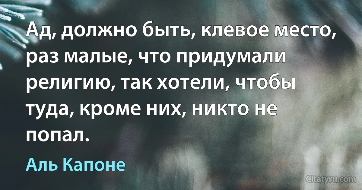 Ад, должно быть, клевое место, раз малые, что придумали религию, так хотели, чтобы туда, кроме них, никто не попал. (Аль Капоне)