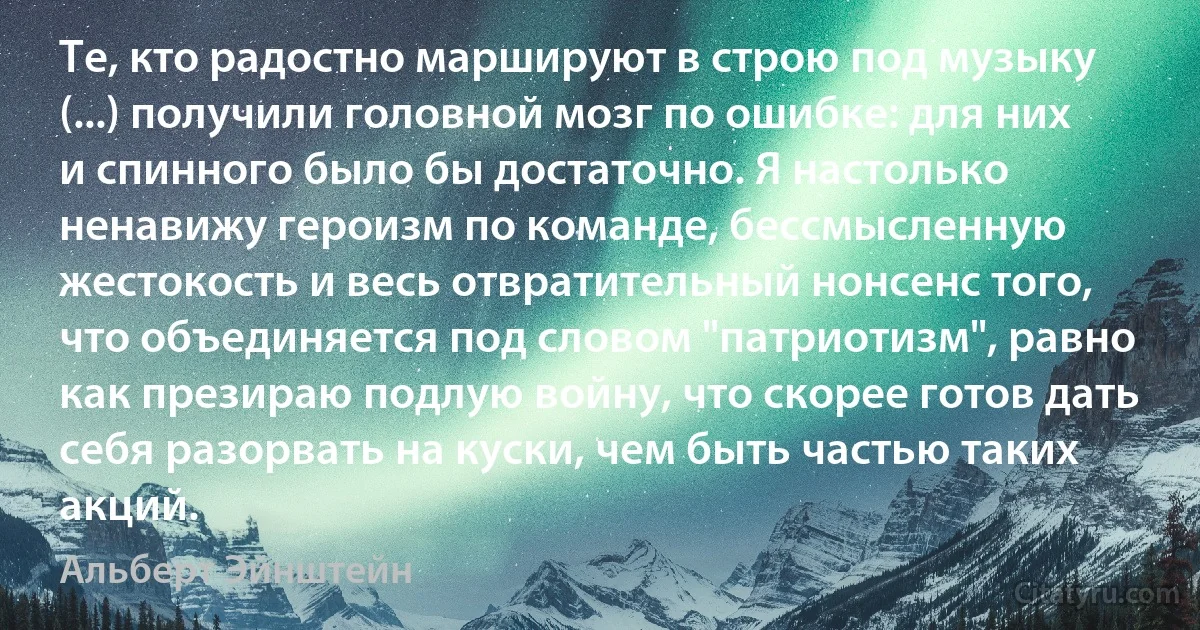 Те, кто радостно маршируют в строю под музыку (...) получили головной мозг по ошибке: для них и спинного было бы достаточно. Я настолько ненавижу героизм по команде, бессмысленную жестокость и весь отвратительный нонсенс того, что объединяется под словом "патриотизм", равно как презираю подлую войну, что скорее готов дать себя разорвать на куски, чем быть частью таких акций. (Альберт Эйнштейн)