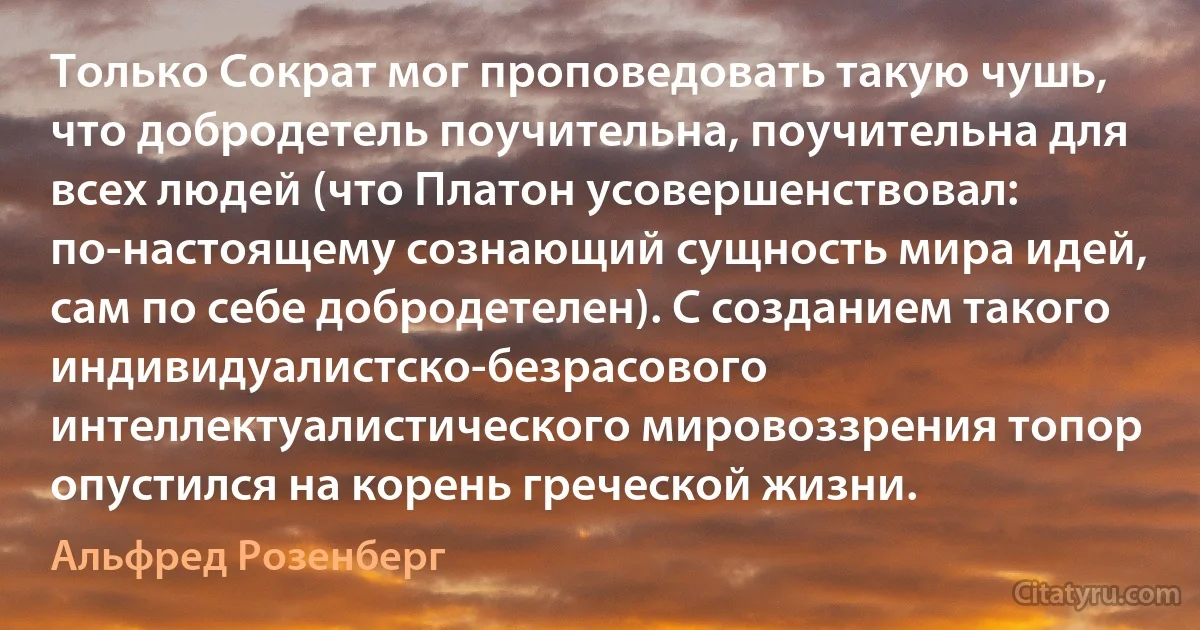 Только Сократ мог проповедовать такую чушь, что добродетель поучительна, поучительна для всех людей (что Платон усовершенствовал: по-настоящему сознающий сущность мира идей, сам по себе добродетелен). С созданием такого индивидуалистско-безрасового интеллектуалистического мировоззрения топор опустился на корень греческой жизни. (Альфред Розенберг)