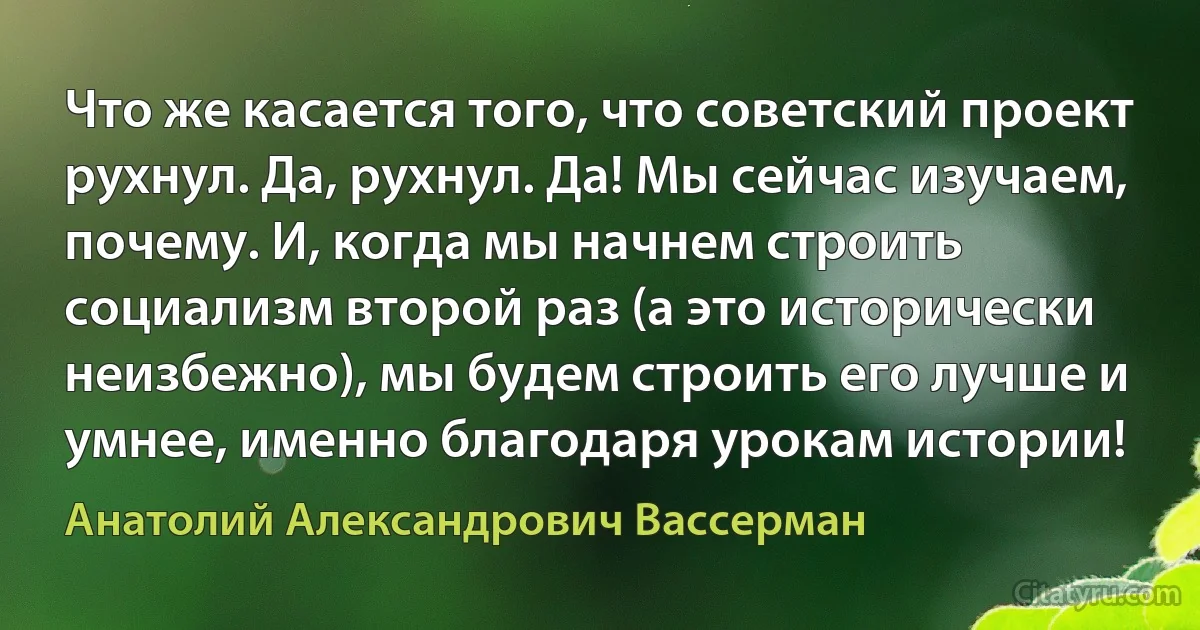 Что же касается того, что советский проект рухнул. Да, рухнул. Да! Мы сейчас изучаем, почему. И, когда мы начнем строить социализм второй раз (а это исторически неизбежно), мы будем строить его лучше и умнее, именно благодаря урокам истории! (Анатолий Александрович Вассерман)