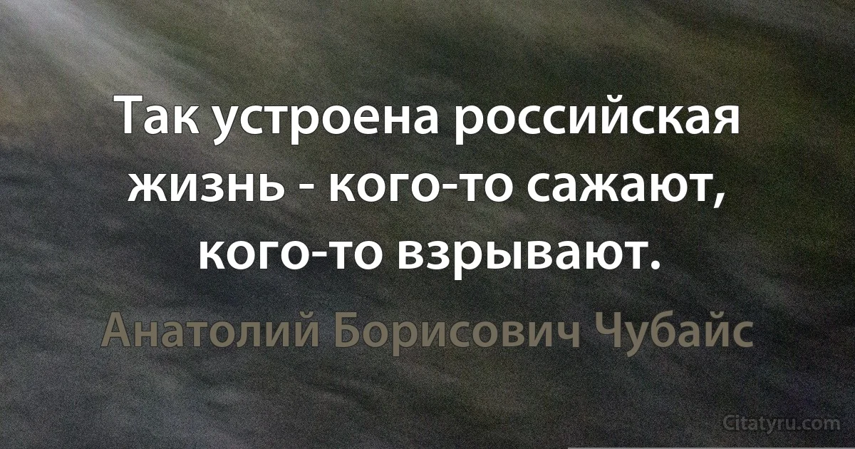 Так устроена российская жизнь - кого-то сажают, кого-то взрывают. (Анатолий Борисович Чубайс)