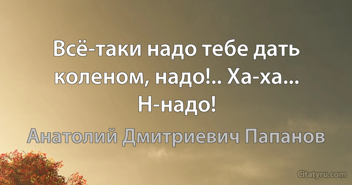 Всё-таки надо тебе дать коленом, надо!.. Ха-ха... Н-надо! (Анатолий Дмитриевич Папанов)