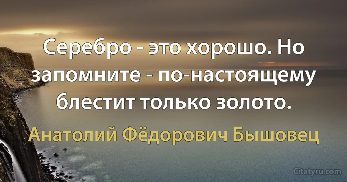 Серебро - это хорошо. Но запомните - по-настоящему блестит только золото. (Анатолий Фёдорович Бышовец)