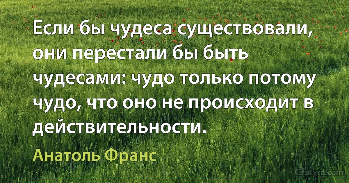 Если бы чудеса существовали, они перестали бы быть чудесами: чудо только потому чудо, что оно не происходит в действительности. (Анатоль Франс)