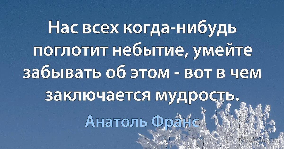 Нас всех когда-нибудь поглотит небытие, умейте забывать об этом - вот в чем заключается мудрость. (Анатоль Франс)