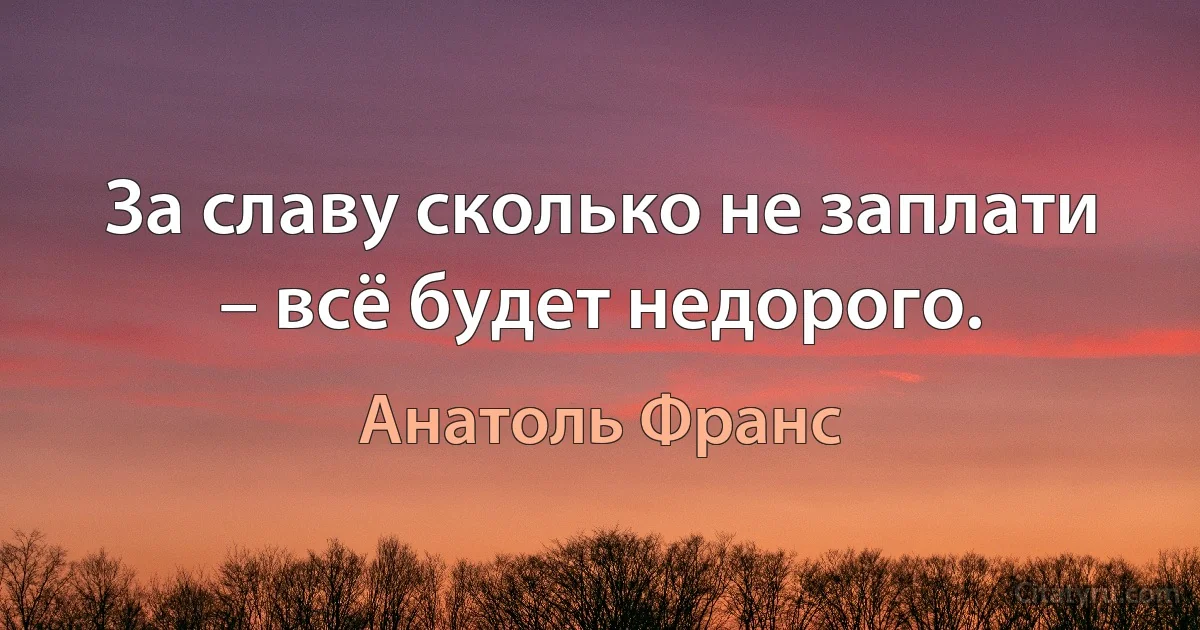 За славу сколько не заплати – всё будет недорого. (Анатоль Франс)