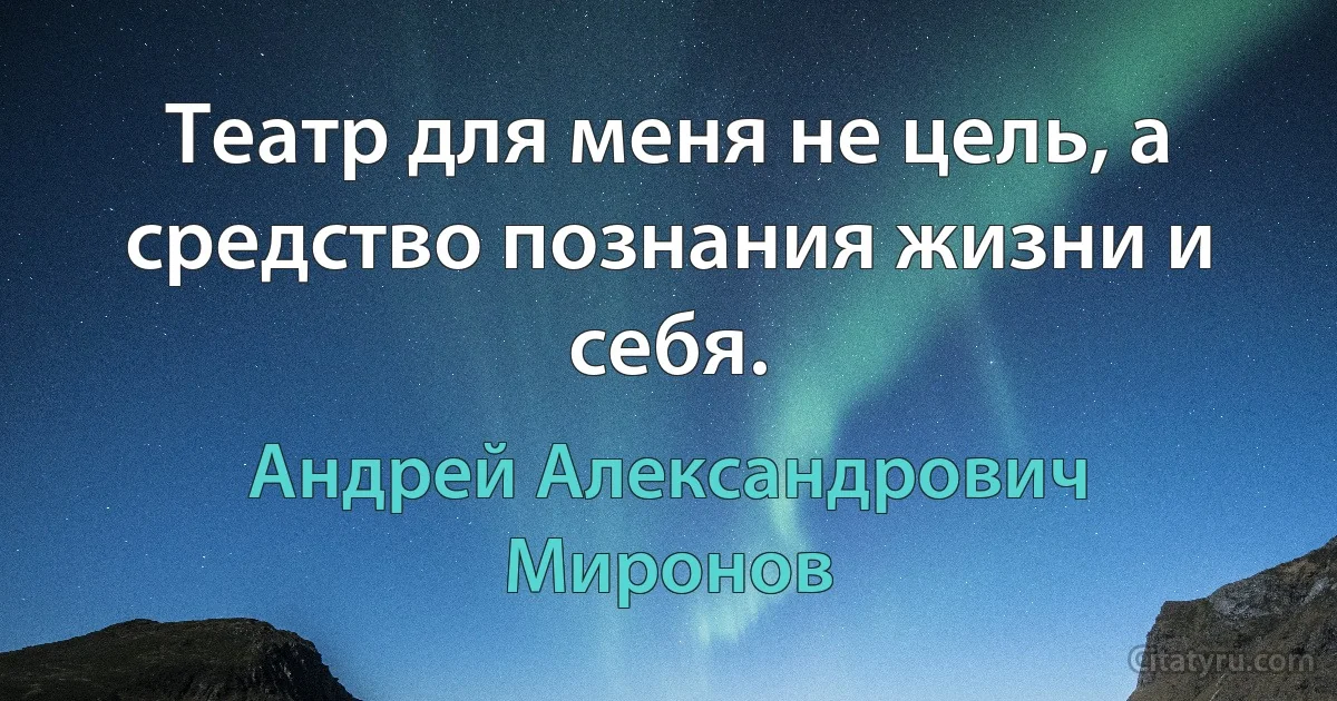 Театр для меня не цель, а средство познания жизни и себя. (Андрей Александрович Миронов)