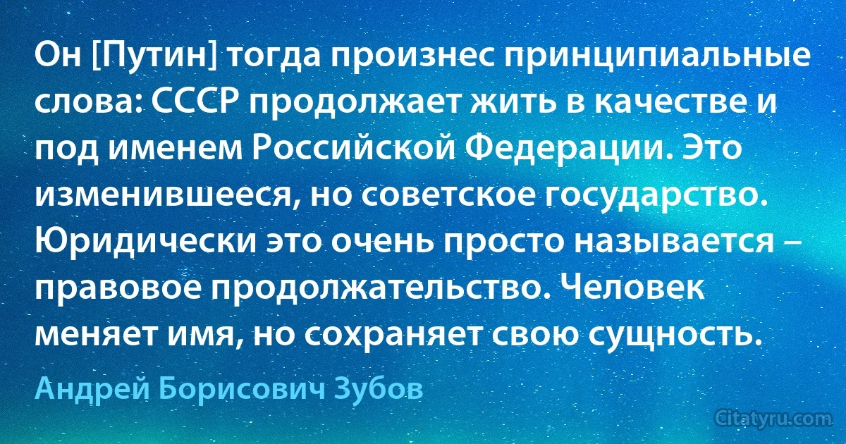 Он [Путин] тогда произнес принципиальные слова: СССР продолжает жить в качестве и под именем Российской Федерации. Это изменившееся, но советское государство. Юридически это очень просто называется – правовое продолжательство. Человек меняет имя, но сохраняет свою сущность. (Андрей Борисович Зубов)