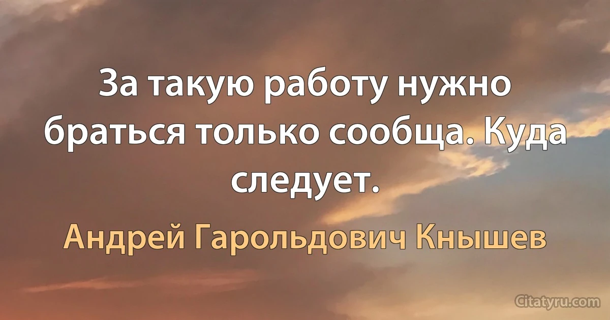 За такую работу нужно браться только сообща. Куда следует. (Андрей Гарольдович Кнышев)