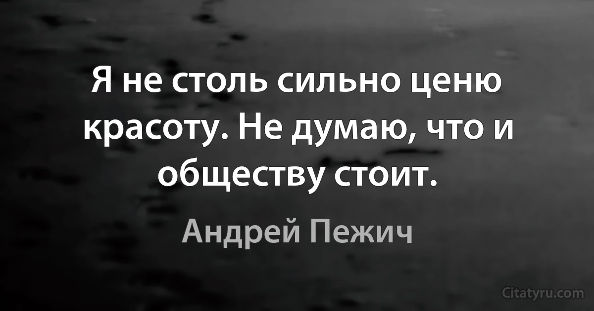 Я не столь сильно ценю красоту. Не думаю, что и обществу стоит. (Андрей Пежич)