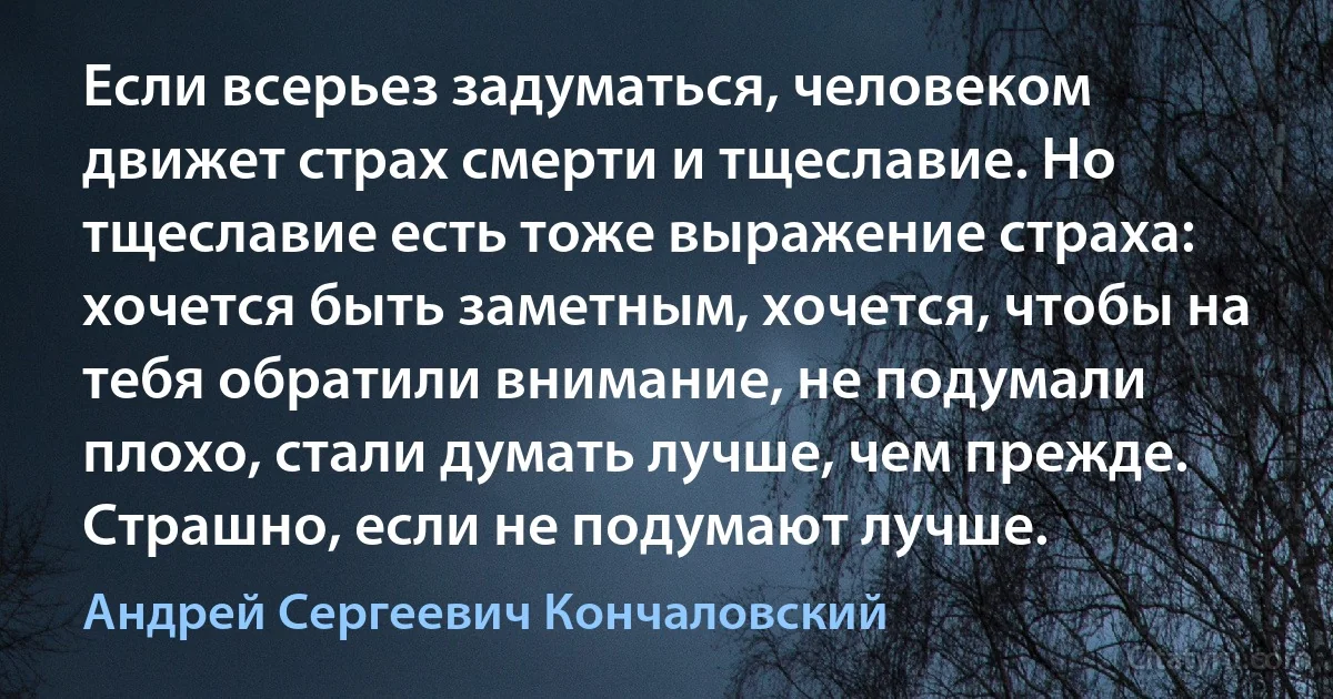 Если всерьез задуматься, человеком движет страх смерти и тщеславие. Но тщеславие есть тоже выражение страха: хочется быть заметным, хочется, чтобы на тебя обратили внимание, не подумали плохо, стали думать лучше, чем прежде. Страшно, если не подумают лучше. (Андрей Сергеевич Кончаловский)