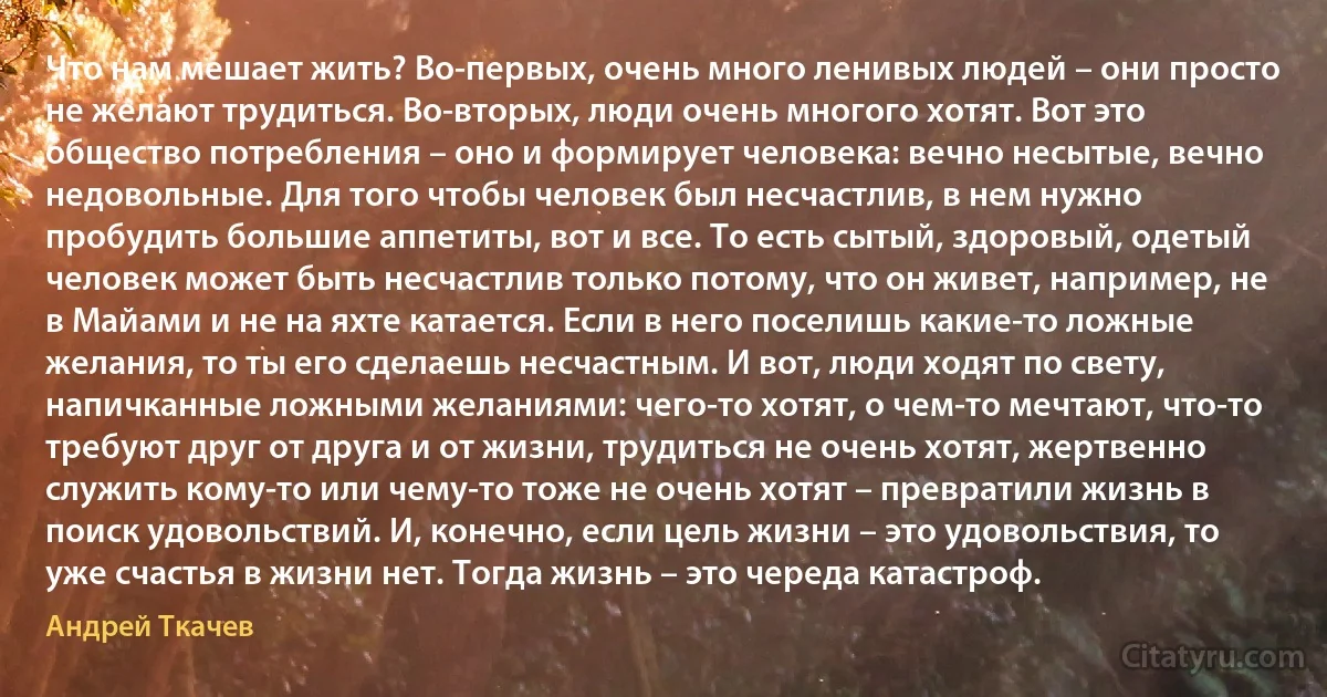 Что нам мешает жить? Во-первых, очень много ленивых людей – они просто не желают трудиться. Во-вторых, люди очень многого хотят. Вот это общество потребления – оно и формирует человека: вечно несытые, вечно недовольные. Для того чтобы человек был несчастлив, в нем нужно пробудить большие аппетиты, вот и все. То есть сытый, здоровый, одетый человек может быть несчастлив только потому, что он живет, например, не в Майами и не на яхте катается. Если в него поселишь какие-то ложные желания, то ты его сделаешь несчастным. И вот, люди ходят по свету, напичканные ложными желаниями: чего-то хотят, о чем-то мечтают, что-то требуют друг от друга и от жизни, трудиться не очень хотят, жертвенно служить кому-то или чему-то тоже не очень хотят – превратили жизнь в поиск удовольствий. И, конечно, если цель жизни – это удовольствия, то уже счастья в жизни нет. Тогда жизнь – это череда катастроф. (Андрей Ткачев)