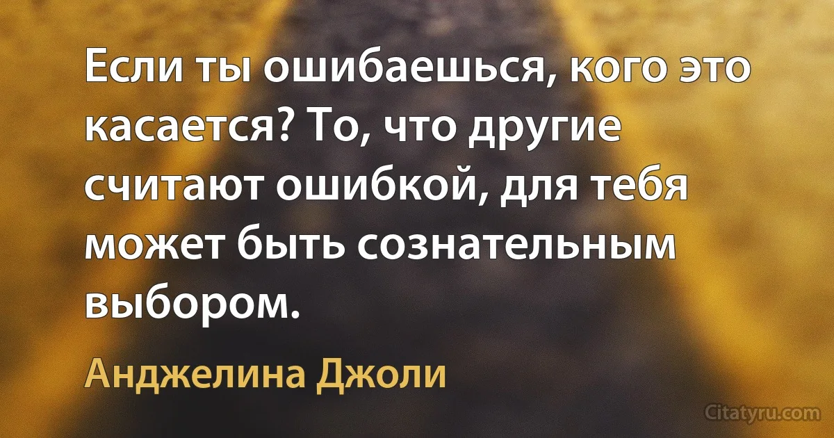 Если ты ошибаешься, кого это касается? То, что другие считают ошибкой, для тебя может быть сознательным выбором. (Анджелина Джоли)