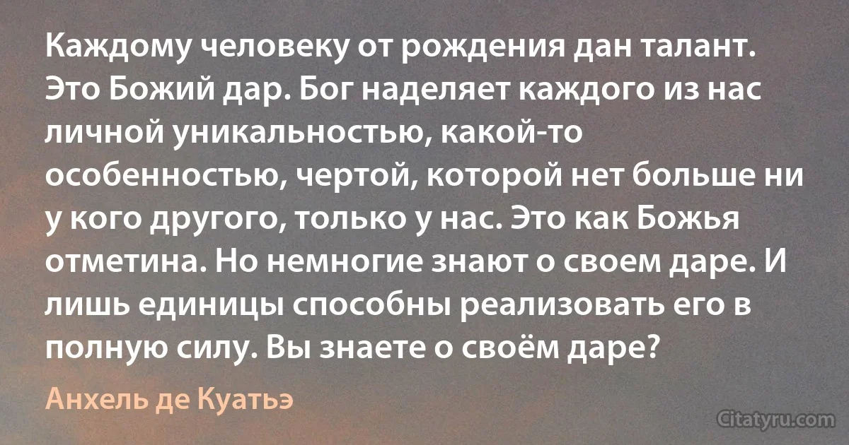 Каждому человеку от рождения дан талант. Это Божий дар. Бог наделяет каждого из нас личной уникальностью, какой-то особенностью, чертой, которой нет больше ни у кого другого, только у нас. Это как Божья отметина. Но немногие знают о своем даре. И лишь единицы способны реализовать его в полную силу. Вы знаете о своём даре? (Анхель де Куатьэ)