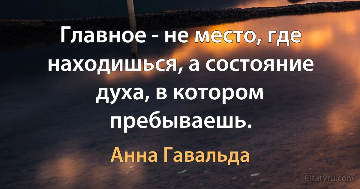 Главное - не место, где находишься, а состояние духа, в котором пребываешь. (Анна Гавальда)