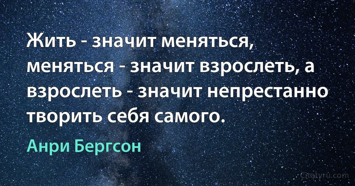 Жить - значит меняться, меняться - значит взрослеть, а взрослеть - значит непрестанно творить себя самого. (Анри Бергсон)