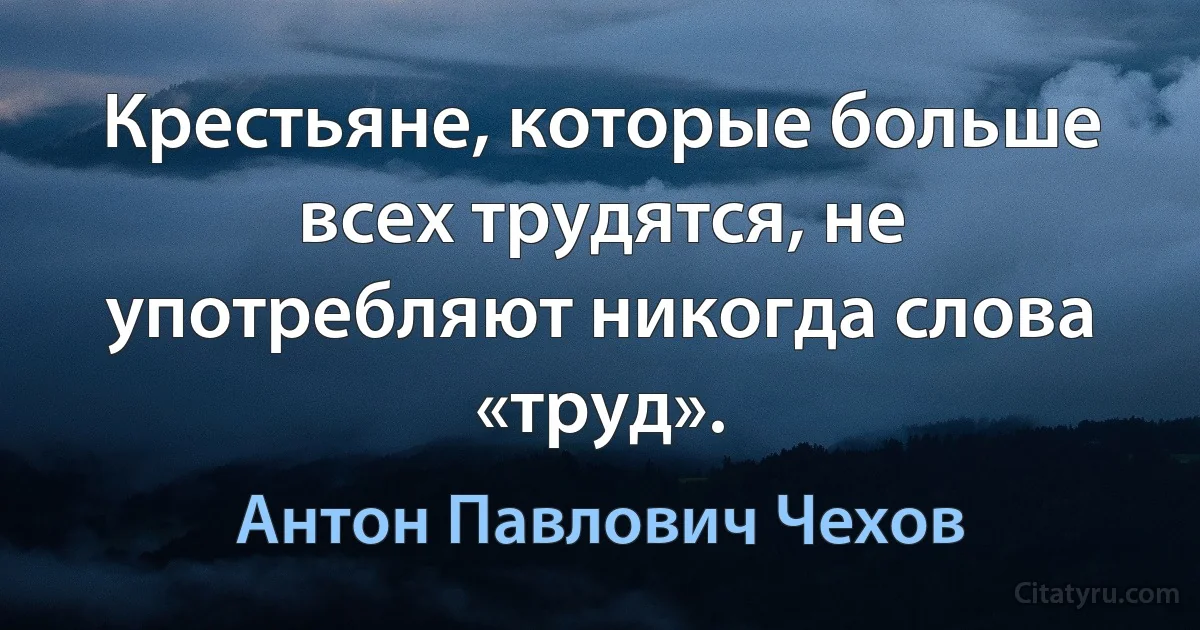 Крестьяне, которые больше всех трудятся, не употребляют никогда слова «труд». (Антон Павлович Чехов)