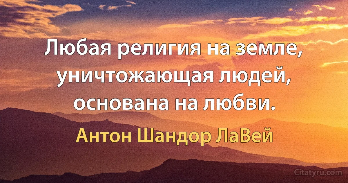 Любая религия на земле, уничтожающая людей, основана на любви. (Антон Шандор ЛаВей)