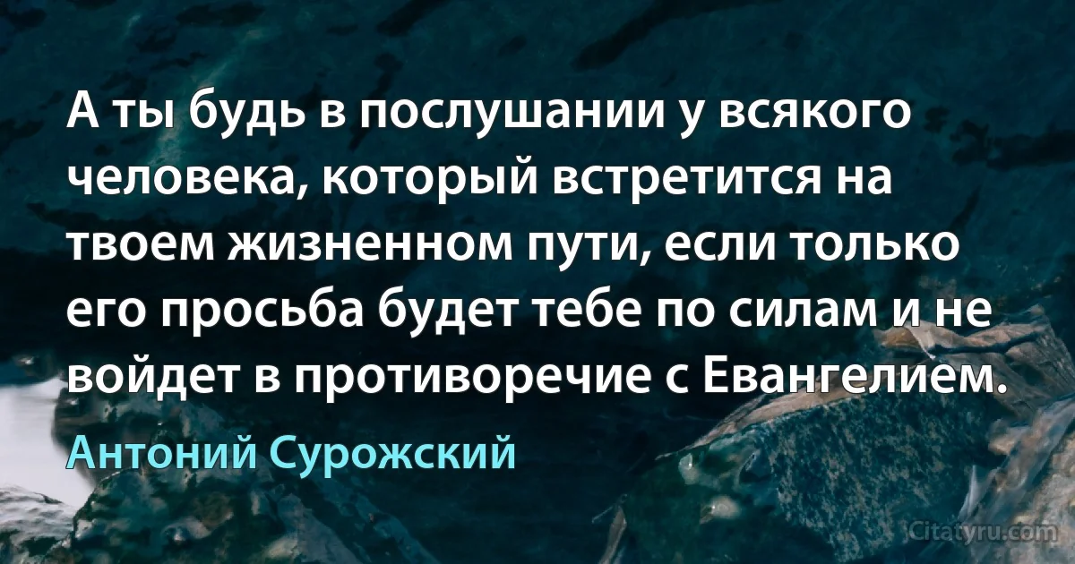 А ты будь в послушании у всякого человека, который встретится на твоем жизненном пути, если только его просьба будет тебе по силам и не войдет в противоречие с Евангелием. (Антоний Сурожский)