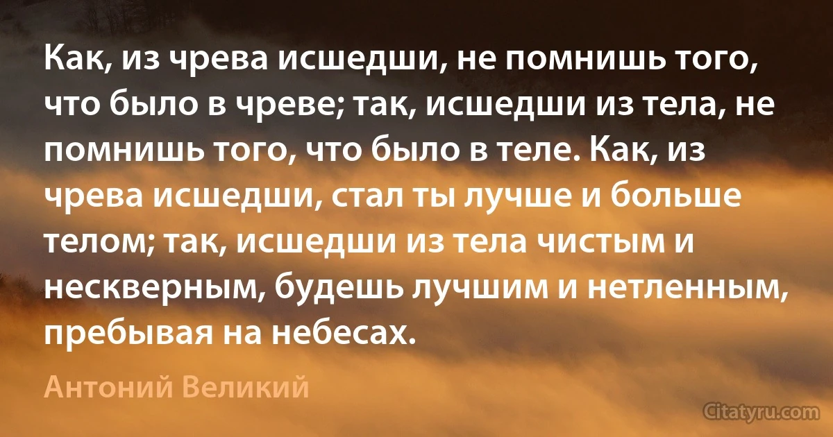 Как, из чрева исшедши, не помнишь того, что было в чреве; так, исшедши из тела, не помнишь того, что было в теле. Как, из чрева исшедши, стал ты лучше и больше телом; так, исшедши из тела чистым и нескверным, будешь лучшим и нетленным, пребывая на небесах. (Антоний Великий)