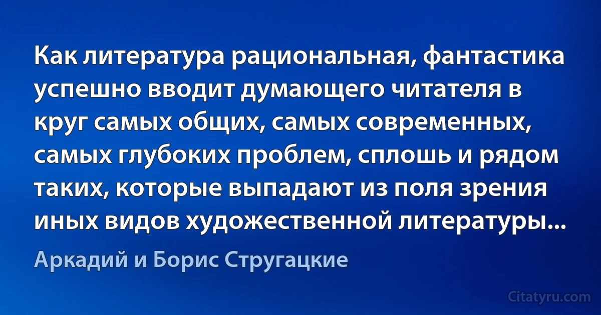 Как литература рациональная, фантастика успешно вводит думающего читателя в круг самых общих, самых современных, самых глубоких проблем, сплошь и рядом таких, которые выпадают из поля зрения иных видов художественной литературы... (Аркадий и Борис Стругацкие)