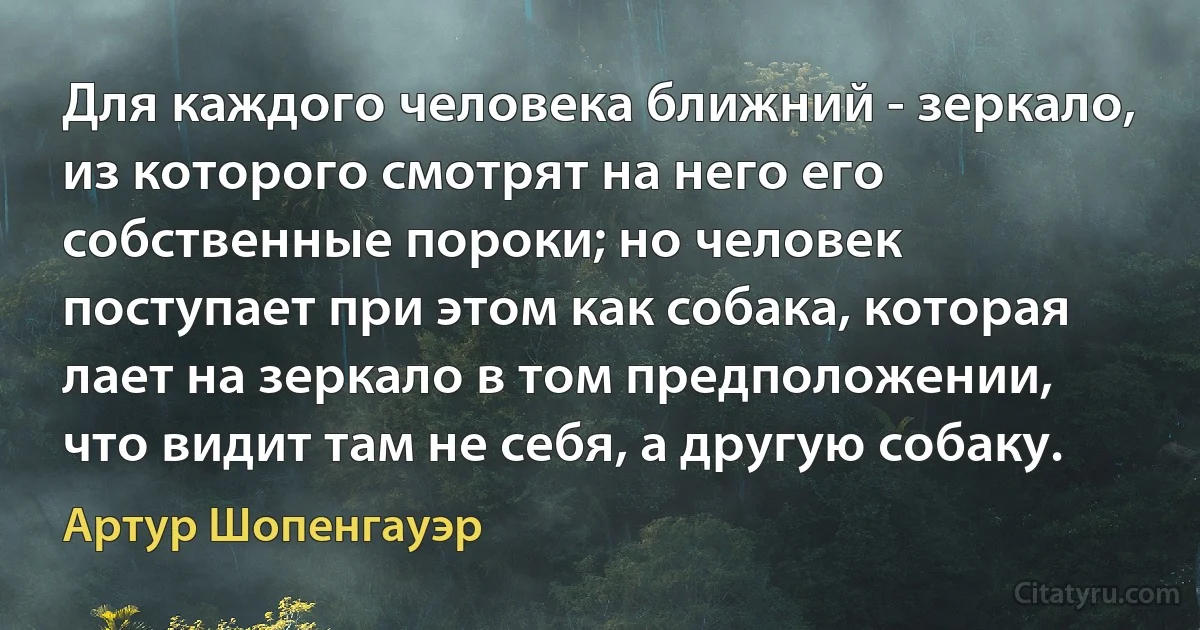 Для каждого человека ближний - зеркало, из которого смотрят на него его собственные пороки; но человек поступает при этом как собака, которая лает на зеркало в том предположении, что видит там не себя, а другую собаку. (Артур Шопенгауэр)