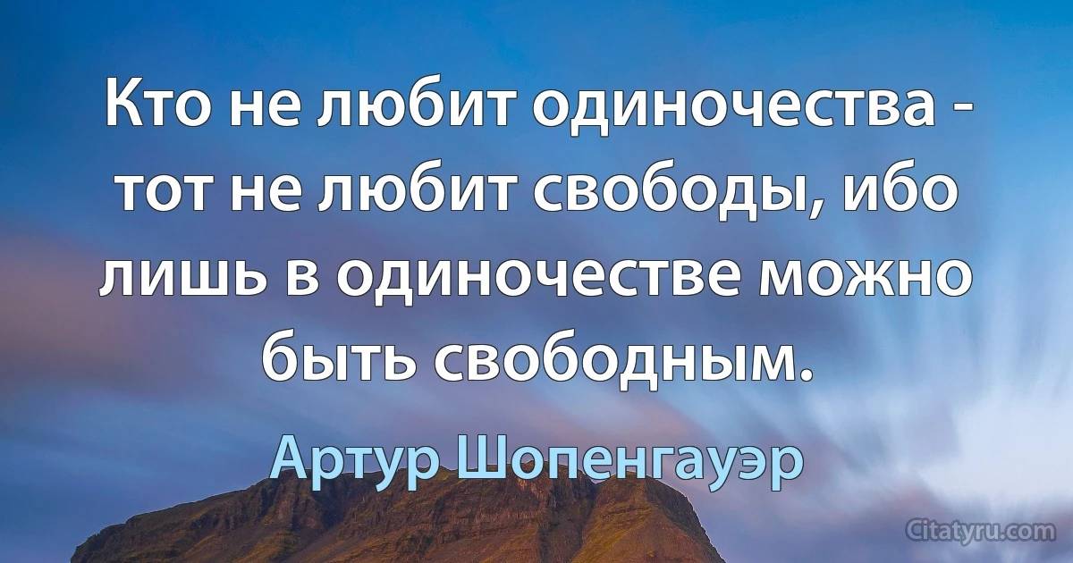 Кто не любит одиночества - тот не любит свободы, ибо лишь в одиночестве можно быть свободным. (Артур Шопенгауэр)