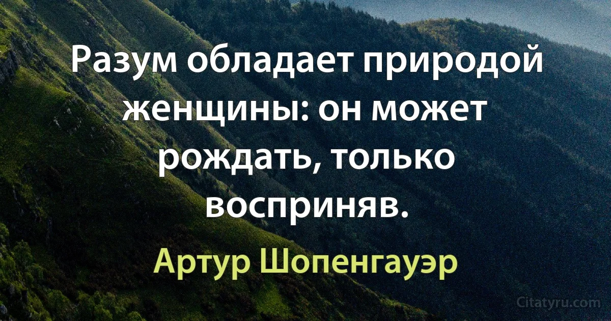 Разум обладает природой женщины: он может рождать, только восприняв. (Артур Шопенгауэр)